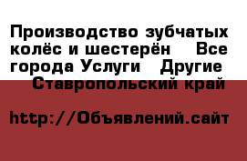 Производство зубчатых колёс и шестерён. - Все города Услуги » Другие   . Ставропольский край